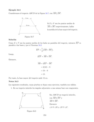 Ejemplo 34.3
Consideremos el trapecio ABCD de la Figura 34.7, con AB k DC.
Figura 34.7
Si E y F son los puntos medios de
AD y BC respectivamente, hallar
la medida de la base mayor del trapecio.
Solución
Como E y F son los puntos medios de los lados no paralelos del trapecio, entonces EF es
paralelo a las bases y por el Teorema 34.2
EF =
1
2
AB + DC

.
Luego,
2EF = AB + DC.
Entonces,
AB = 2EF − DC
= 2(12) − 9
= 24 − 9
= 15.
Por tanto, la base mayor del trapecio mide 15 cm.
Notas 34.3
Los siguientes resultados, cuyas pruebas se dejan como ejercicios, también son válidos.
1. En un trapecio isósceles los ángulos adyacentes a una misma base son congruentes.
Figura 34.8
Sea ABCD un trapecio isósceles,
con AB k DC y
AD ∼
= BC.
Entonces
∠A ∼
= ∠B y ∠D ∼
= ∠C.
254
 