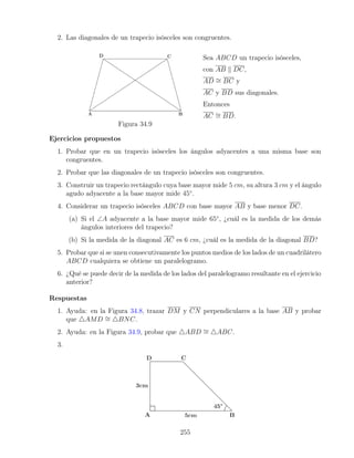 2. Las diagonales de un trapecio isósceles son congruentes.
Figura 34.9
Sea ABCD un trapecio isósceles,
con AB k DC,
AD ∼
= BC y
AC y BD sus diagonales.
Entonces
AC ∼
= BD.
Ejercicios propuestos
1. Probar que en un trapecio isósceles los ángulos adyacentes a una misma base son
congruentes.
2. Probar que las diagonales de un trapecio isósceles son congruentes.
3. Construir un trapecio rectángulo cuya base mayor mide 5 cm, su altura 3 cm y el ángulo
agudo adyacente a la base mayor mide 45◦
.
4. Considerar un trapecio isósceles ABCD con base mayor AB y base menor DC.
(a) Si el ∠A adyacente a la base mayor mide 65◦
, ¿cuál es la medida de los demás
ángulos interiores del trapecio?
(b) Si la medida de la diagonal AC es 6 cm, ¿cuál es la medida de la diagonal BD?
5. Probar que si se unen consecutivamente los puntos medios de los lados de un cuadrilátero
ABCD cualquiera se obtiene un paralelogramo.
6. ¿Qué se puede decir de la medida de los lados del paralelogramo resultante en el ejercicio
anterior?
Respuestas
1. Ayuda: en la Figura 34.8, trazar DM y CN perpendiculares a la base AB y probar
que 4AMD ∼
= 4BNC.
2. Ayuda: en la Figura 34.9, probar que 4ABD ∼
= 4ABC.
3.
255
 