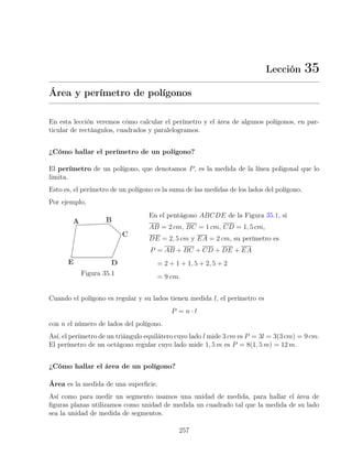 Lección 35
Área y perímetro de polígonos
En esta lección veremos cómo calcular el perímetro y el área de algunos polígonos, en par-
ticular de rectángulos, cuadrados y paralelogramos.
¿Cómo hallar el perímetro de un polígono?
El perímetro de un polígono, que denotamos P, es la medida de la línea poligonal que lo
limita.
Esto es, el perímetro de un polígono es la suma de las medidas de los lados del polígono.
Por ejemplo,
Figura 35.1
En el pentágono ABCDE de la Figura 35.1, si
AB = 2 cm, BC = 1 cm, CD = 1, 5 cm,
DE = 2, 5 cm y EA = 2 cm, su perímetro es
P = AB + BC + CD + DE + EA
= 2 + 1 + 1, 5 + 2, 5 + 2
= 9 cm.
Cuando el polígono es regular y su lados tienen medida l, el perímetro es
P = n · l
con n el número de lados del polígono.
Así, el perímetro de un triángulo equilátero cuyo lado l mide 3 cm es P = 3l = 3(3 cm) = 9 cm.
El perímetro de un octágono regular cuyo lado mide 1, 5 m es P = 8(1, 5 m) = 12 m.
¿Cómo hallar el área de un polígono?
Área es la medida de una superficie.
Así como para medir un segmento usamos una unidad de medida, para hallar el área de
figuras planas utilizamos como unidad de medida un cuadrado tal que la medida de su lado
sea la unidad de medida de segmentos.
257
 