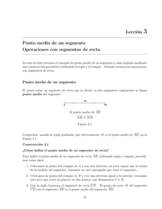 Lección 3
Punto medio de un segmento
Operaciones con segmentos de recta
En esta lección veremos el concepto de punto medio de un segmento y cómo hallarlo mediante
una construcción geométrica utilizando la regla y el compás. Además veremos las operaciones
con segmentos de recta.
Punto medio de un segmento
El punto sobre un segmento de recta que lo divide en dos segmentos congruentes se llama
punto medio del segmento.
M punto medio de AB
AM ∼
= MB
Figura 3.1
Comprobar, usando la regla graduada, que efectivamente M es el punto medio de AB, en la
Figura 3.1.
Construcción 3.1
¿Cómo hallar el punto medio de un segmento de recta?
Para hallar el punto medio de un segmento de recta AB, utilizando regla y compás, procede-
mos como sigue:
1. Colocamos la punta del compás en A y con una abertura un poco mayor que la mitad
de la medida del segmento, trazamos un arco apropiado que corte el segmento.
2. Colocamos la punta del compás en B y con una abertura igual a la anterior, trazamos
otro arco que corte al primero en dos puntos, que llamaremos C y D.
3. Con la regla trazamos el segmento de recta CD. El punto de corte M del segmento
CD con el segmento AB es el punto medio del segmento AB.
15
 