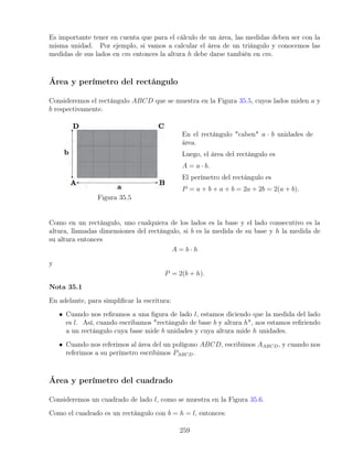 Es importante tener en cuenta que para el cálculo de un área, las medidas deben ser con la
misma unidad. Por ejemplo, si vamos a calcular el área de un triángulo y conocemos las
medidas de sus lados en cm entonces la altura h debe darse también en cm.
Área y perímetro del rectángulo
Consideremos el rectángulo ABCD que se muestra en la Figura 35.5, cuyos lados miden a y
b respectivamente.
Figura 35.5
En el rectángulo caben a · b unidades de
área.
Luego, el área del rectángulo es
A = a · b.
El perímetro del rectángulo es
P = a + b + a + b = 2a + 2b = 2(a + b).
Como en un rectángulo, uno cualquiera de los lados es la base y el lado consecutivo es la
altura, llamadas dimensiones del rectángulo, si b es la medida de su base y h la medida de
su altura entonces
A = b · h
y
P = 2(b + h).
Nota 35.1
En adelante, para simplificar la escritura:
• Cuando nos refiramos a una figura de lado l, estamos diciendo que la medida del lado
es l. Así, cuando escribamos rectángulo de base b y altura h, nos estamos refiriendo
a un rectángulo cuya base mide b unidades y cuya altura mide h unidades.
• Cuando nos referimos al área del un polígono ABCD, escribimos AABCD, y cuando nos
referimos a su perímetro escribimos PABCD.
Área y perímetro del cuadrado
Consideremos un cuadrado de lado l, como se muestra en la Figura 35.6.
Como el cuadrado es un rectángulo con b = h = l, entonces:
259
 