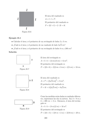 Figura 35.6
El área del cuadrado es
A = l · l = l2
.
El perímetro del cuadrado es
P = 2(l + l) = 2 · 2l = 4l.
Ejemplo 35.1
• Calcular el área y el perímetro de un rectángulo de lados 2 y 3 cm.
• ¿Cuál es el área y el perímetro de un cuadrado de lado 2
√
2 cm?
• ¿Cuál es el área y el perímetro de un rectángulo de lados 8 m y 200 cm?
Solución
Figura 35.7
El área del rectángulo es
A = b · h = (2 cm)(3 cm) = 6 cm2
.
El perímetro del rectángulo es
P = 2(b+h) = 2(2 cm+3 cm) = 2(5 cm) = 10 cm.
Figura 35.8
El área del cuadrado es
A = l2
= 2
√
2 cm
2
= 8 cm2
.
El perímetro del cuadrado es
P = 4l = 4 2
√
2 cm

= 8
√
2 cm.
Figura 35.9
Como las medidas están dadas en unidades diferen-
tes, expresemos las dos en metros. Así, b = 8 m y
h = 200 cm = 2 m. Entonces, el área del rectán-
gulo es
A = b · h = (8 m)(2 m) = 16 m2
.
El perímetro del rectángulo es
P = 2(b + h) = 2(8 m + 2 m) = 2(10 cm) = 20 m.
260
 