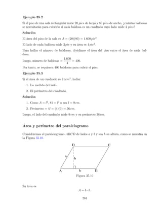 Ejemplo 35.2
Si el piso de una sala rectangular mide 20 pies de largo y 80 pies de ancho, ¿cuántas baldosas
se necesitarán para cubrirlo si cada baldosa es un cuadrado cuyo lado mide 2 pies?
Solución
El área del piso de la sala es A = (20)(80) = 1.600 pie2
.
El lado de cada baldosa mide 2 pie y su área es 4 pie2
.
Para hallar el número de baldosas, dividimos el área del piso entre el área de cada bal-
dosa.
Luego, número de baldosas =
1.600
4
= 400.
Por tanto, se requieren 400 baldosas para cubrir el piso.
Ejemplo 35.3
Si el área de un cuadrado es 81 cm2
, hallar:
1. La medida del lado.
2. El perímetro del cuadrado.
Solución
1. Como A = l2
, 81 = l2
o sea l = 9 cm.
2. Perímetro = 4l = (4)(9) = 36 cm.
Luego, el lado del cuadrado mide 9 cm y su perímetro 36 cm.
Área y perímetro del paralelogramo
Consideremos el paralelogramo ABCD de lados a y b y sea h su altura, como se muestra en
la Figura 35.10.
Figura 35.10
Su área es
A = b · h.
261
 