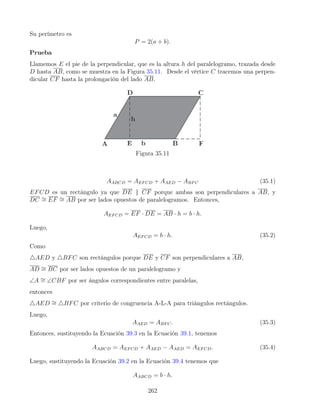 Su perímetro es
P = 2(a + b).
Prueba
Llamemos E el pie de la perpendicular, que es la altura h del paralelogramo, trazada desde
D hasta AB, como se muestra en la Figura 35.11. Desde el vértice C tracemos una perpen-
dicular CF hasta la prolongación del lado AB.
Figura 35.11
AABCD = AEFCD + AAED − ABFC (35.1)
EFCD es un rectángulo ya que DE k CF porque ambas son perpendiculares a AB, y
DC ∼
= EF ∼
= AB por ser lados opuestos de paralelogramos. Entonces,
AEFCD = EF · DE = AB · h = b · h.
Luego,
AEFCD = b · h. (35.2)
Como
4AED y 4BFC son rectángulos porque DE y CF son perpendiculares a AB,
AD ∼
= BC por ser lados opuestos de un paralelogramo y
∠A ∼
= ∠CBF por ser ángulos correspondientes entre paralelas,
entonces
4AED ∼
= 4BFC por criterio de congruencia A-L-A para triángulos rectángulos.
Luego,
AAED = ABFC. (35.3)
Entonces, sustituyendo la Ecuación 39.3 en la Ecuación 39.1, tenemos
AABCD = AEFCD + AAED − AAED = AEFCD. (35.4)
Luego, sustituyendo la Ecuación 39.2 en la Ecuación 39.4 tenemos que
AABCD = b · h.
262
 