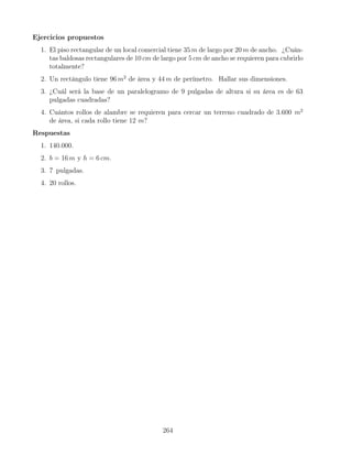 Ejercicios propuestos
1. El piso rectangular de un local comercial tiene 35 m de largo por 20 m de ancho. ¿Cuán-
tas baldosas rectangulares de 10 cm de largo por 5 cm de ancho se requieren para cubrirlo
totalmente?
2. Un rectángulo tiene 96 m2
de área y 44 m de perímetro. Hallar sus dimensiones.
3. ¿Cuál será la base de un paralelogramo de 9 pulgadas de altura si su área es de 63
pulgadas cuadradas?
4. Cuántos rollos de alambre se requieren para cercar un terreno cuadrado de 3.600 m2
de área, si cada rollo tiene 12 m?
Respuestas
1. 140.000.
2. b = 16 m y h = 6 cm.
3. 7 pulgadas.
4. 20 rollos.
264
 