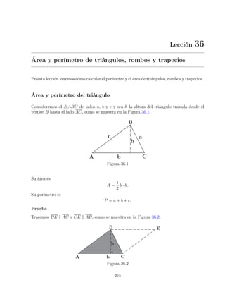 Lección 36
Área y perímetro de triángulos, rombos y trapecios
En esta lección veremos cómo calcular el perímetro y el área de triángulos, rombos y trapecios.
Área y perímetro del triángulo
Consideremos el 4ABC de lados a, b y c y sea h la altura del triángulo trazada desde el
vértice B hasta el lado AC, como se muestra en la Figura 36.1.
Figura 36.1
Su área es
A =
1
2
b · h.
Su perímetro es
P = a + b + c.
Prueba
Tracemos BE k AC y CE k AB, como se muestra en la Figura 36.2.
Figura 36.2
265
 