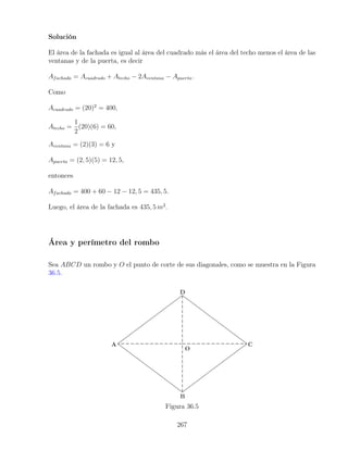 Solución
El área de la fachada es igual al área del cuadrado más el área del techo menos el área de las
ventanas y de la puerta, es decir
Afachada = Acuadrado + Atecho − 2Aventana − Apuerta.
Como
Acuadrado = (20)2
= 400,
Atecho =
1
2
(20)(6) = 60,
Aventana = (2)(3) = 6 y
Apuerta = (2, 5)(5) = 12, 5,
entonces
Afachada = 400 + 60 − 12 − 12, 5 = 435, 5.
Luego, el área de la fachada es 435, 5 m2
.
Área y perímetro del rombo
Sea ABCD un rombo y O el punto de corte de sus diagonales, como se muestra en la Figura
36.5.
Figura 36.5
267
 