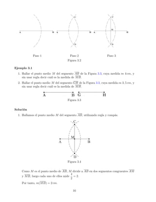 Paso 1 Paso 2 Paso 3
Figura 3.2
Ejemplo 3.1
1. Hallar el punto medio M del segmento AB de la Figura 3.3, cuya medida es 4 cm, y
sin usar regla decir cuál es la medida de MB.
2. Hallar el punto medio M del segmento GH de la Figura 3.3, cuya medida es 3, 5 cm, y
sin usar regla decir cuál es la medida de MH.
Figura 3.3
Solución
1. Hallamos el punto medio M del segmento AB, utilizando regla y compás.
Figura 3.4
Como M es el punto medio de AB, M divide a AB en dos segmentos congruentes AM
y MB, luego cada uno de ellos mide
4
2
= 2.
Por tanto, m(MB) = 2 cm.
16
 