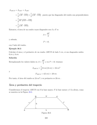 AABCD = AADC + AABC
=
1
2
AC · OD

+
1
2
AC · OB

puesto que las diagonales del rombo son perpendiculares
=
1
2
AC OD + OB

=
1
2
AC · BD

.
Entonces, el área de un rombo cuyas diagonales son d y d0
es
A =
dd0
2
y además,
P = 4l,
con l lado del rombo.
Ejemplo 36.3
Calcular el área y el perímetro de un rombo ABCD de lado 5 cm, si sus diagonales miden
6 cm y 8 cm.
Solución
Reemplazando los valores dados en A =
dd0
2
y en P = 4l, tenemos
AABCD =
1
2
(8 cm) (6 cm) = 24 cm2
y
PABCD = 4(5 cm) = 20 cm.
Por tanto, el área del rombo es 24 cm2
y su perímetro es 20 cm .
Área y perímetro del trapecio
Consideremos el trapecio ABCD con b la base mayor, b0
la base menor y h la altura, como
se muestra en la Figura 36.6.
Figura 36.6
268
 
