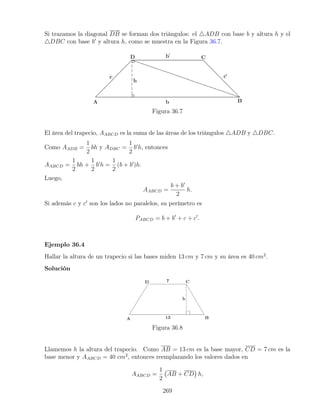 Si trazamos la diagonal DB se forman dos triángulos: el 4ADB con base b y altura h y el
4DBC con base b0
y altura h, como se muestra en la Figura 36.7.
Figura 36.7
El área del trapecio, AABCD es la suma de las áreas de los triángulos 4ADB y 4DBC.
Como AADB =
1
2
bh y ADBC =
1
2
b0
h, entonces
AABCD =
1
2
bh +
1
2
b0
h =
1
2
(b + b0
)h.
Luego,
AABCD =
b + b0
2
h.
Si además c y c0
son los lados no paralelos, su perímetro es
PABCD = b + b0
+ c + c0
.
Ejemplo 36.4
Hallar la altura de un trapecio si las bases miden 13 cm y 7 cm y su área es 40 cm2
.
Solución
Figura 36.8
Llamemos h la altura del trapecio. Como AB = 13 cm es la base mayor, CD = 7 cm es la
base menor y AABCD = 40 cm2
, entonces reemplazando los valores dados en
AABCD =
1
2
AB + CD

h,
269
 
