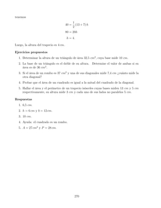 tenemos
40 =
1
2
(13 + 7) h
80 = 20h
h = 4.
Luego, la altura del trapecio es 4 cm.
Ejercicios propuestos
1. Determinar la altura de un triángulo de área 32,5 cm2
, cuya base mide 10 cm.
2. La base de un triángulo es el doble de su altura. Determine el valor de ambas si su
área es de 36 cm2
.
3. Si el área de un rombo es 37 cm2
y una de sus diagonales mide 7,4 cm ¿cuánto mide la
otra diagonal?
4. Probar que el área de un cuadrado es igual a la mitad del cuadrado de la diagonal.
5. Hallar el área y el perímetro de un trapecio isósceles cuyas bases miden 13 cm y 5 cm
respectivamente, su altura mide 3 cm y cada uno de sus lados no paralelos 5 cm.
Respuestas
1. 6,5 cm.
2. h = 6 cm y b = 12 cm.
3. 10 cm.
4. Ayuda: el cuadrado es un rombo.
5. A = 27 cm2
y P = 28 cm.
270
 