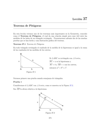Lección 37
Teorema de Pitágoras
En esta lección veremos uno de los teoremas más importantes en la Geometría, conocido
como el Teorema de Pitágoras, el cual da una relación simple pero muy útil entre las
medidas de los lados de un triángulo rectángulo. Presentaremos además dos de las muchas
pruebas que se han hecho y una ilustración gráfica del teorema .
Teorema 37.1 Teorema de Pitágoras
En todo triángulo rectángulo el cuadrado de la medida de la hipotenusa es igual a la suma
de los cuadrados de las medidas de los catetos.
Figura 37.1
Si 4ABC es rectángulo con ∠A recto,
BC = a es la hipotenusa y
AC = b y AB = c son los catetos,
entonces a2
= b2
+ c2
.
Veremos primero una prueba usando semejanza de triángulos.
Prueba 1
Consideremos el 4ABC con ∠A recto, como se muestra en la Figura 37.2.
Sea AD la altura relativa a la hipotenusa.
Figura 37.2
271
 