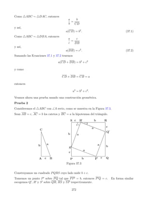 Como 4ABC ∼ 4DAC, entonces
a
b
=
b
CD
y así,
a(CD) = b2
. (37.1)
Como 4ABC ∼ 4DBA, entonces
a
c
=
c
DB
y así,
a(DB) = c2
. (37.2)
Sumando las Ecuaciones 37.1 y 37.2 tenemos
a(CD + DB) = b2
+ c2
y como
CD + DB = CB = a
entonces
a2
= b2
+ c2
.
Veamos ahora una prueba usando una construcción geométrica.
Prueba 2
Consideremos el 4ABC con ∠A recto, como se muestra en la Figura 37.3.
Sean AB = c, AC = b los catetos y BC = a la hipotenusa del triángulo.
Figura 37.3
Construyamos un cuadrado PQRS cuyo lado mide b + c.
Tomemos un punto P0
sobre PQ tal que PP0 = b, entonces P0Q = c. En forma similar
escogemos Q0
, R0
y S0
sobre QR, RS y SP respectivamente.
272
 