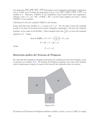 Los segmentos P0Q0, Q0R0, R0S0 y S0P0 determinan cuatro triángulos rectángulos congruentes
con el 4ABC por el criterio de congruencia L-A-L y así, P0Q0 ∼
= Q0R0 ∼
= R0S0 ∼
= S0P0 y su
medida es a. Entonces, P0
Q0
R0
S0
es un cuadrilátero cuyos cuatro lados son congruentes.
Además, como ∠1 + ∠2 = 90◦
, ∠S0
R0
Q0
= 90◦
, y así los cuatro ángulos son rectos. Luego
P0
Q0
R0
S0
es un cuadrado.
Calculemos el área del cuadrado PQRS en dos formas:
Como cada lado tiene medida b + c, su área es (b + c)2
. De otro lado, el área del cuadrado
grande es la suma de las áreas de los cuatro triángulos congruentes y del área del cuadrado
pequeño, en los cuales se ha dividido. Cada triángulo tiene área
1
2
(bc) y el área del cuadrado
pequeño es a2
. Luego,
Área de PQRS = (b + c)2
= 4

1
2
bc

+ a2
, y así,
b2
+ 2bc + c2
= 2bc + a2
.
Luego,
b2
+ c2
= a2
.
Ilustración gráfica del Teorema de Pitágoras
En cada lado del triángulo rectángulo construimos un cuadrado por fuera del triángulo, como
se muestra en la Figura 37.4. El Teorema de Pitágoras garantiza que el área del cuadrado
sobre la hipotenusa es igual a la suma de las áreas de los cuadrados sobre los catetos.
Figura 37.4
El recíproco del Teorema de Pitágoras también es válido, es decir, si en un 4ABC se cumple
273
 