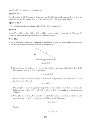 que a2
= b2
+ c2
, entonces el ∠A es recto.
Ejemplo 37.1
Por el recíproco del Teorema de Pitágoras, un 4ABC cuyos lados miden 3, 4 y 5 es un
triángulo rectángulo, ya que 32
+ 44
= 9 + 16 = 25 = 52
. Su hipotenusa mide 5.
Ejemplo 37.2
¿Por qué el triángulo cuyos lados miden 5, 12 y 13 es rectángulo?
Solución
Como 52
+ (12)2
= 25 + 144 = 169 = (13)2
, entonces por el recíproco del Teorema de
Pitágoras, el triángulo es rectángulo y su hipotenusa mide 13.
Nota 37.1
Si en un triángulo rectángulo conocemos la medida de dos de sus lados podemos encontrar
la medida del tercero usando el Teorema de Piágoras así
Figura 37.5
1. Si conocemos las medidas b y c de los dos catetos y queremos hallar la medida de la
hipotenusa, como a2
= b2
+ c2
, entonces
a = ±
√
b2 + c2.
Como la medida de la hipotenusa es un número real positivo o cero, tomamos el valor
positivo de la raíz y así
a =
√
b2 + c2.
Por ejemplo, si en un triángulo rectángulo los catetos miden 3 cm y 5 cm, la medida de
la hipotenusa es
√
32 + 52 =
√
9 + 25 =
√
34, es decir, la medida de la hipotenusa es
√
34 cm.
2. Conocidas las medidas, b de un cateto y a de la hipotenusa, la medida c del otro cateto
está dada por c =
√
a2 − b2, ya que por el Teorema de Pitágoras,
a2
= b2
+ c2
.
Luego,
c2
= a2
− b2
274
 
