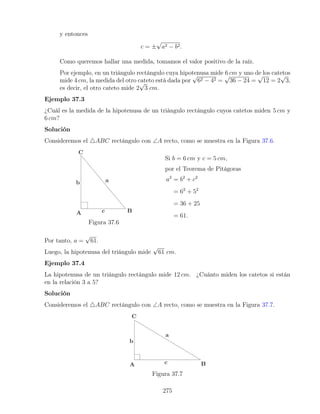 y entonces
c = ±
√
a2 − b2.
Como queremos hallar una medida, tomamos el valor positivo de la raíz.
Por ejemplo, en un triángulo rectángulo cuya hipotenusa mide 6 cm y uno de los catetos
mide 4 cm, la medida del otro cateto está dada por
√
62 − 42 =
√
36 − 24 =
√
12 = 2
√
3,
es decir, el otro cateto mide 2
√
3 cm.
Ejemplo 37.3
¿Cuál es la medida de la hipotenusa de un triángulo rectángulo cuyos catetos miden 5 cm y
6 cm?
Solución
Consideremos el 4ABC rectángulo con ∠A recto, como se muestra en la Figura 37.6.
Figura 37.6
Si b = 6 cm y c = 5 cm,
por el Teorema de Pitágoras
a2
= b2
+ c2
= 62
+ 52
= 36 + 25
= 61.
Por tanto, a =
√
61.
Luego, la hipotenusa del triángulo mide
√
61 cm.
Ejemplo 37.4
La hipotenusa de un triángulo rectángulo mide 12 cm. ¿Cuánto miden los catetos si están
en la relación 3 a 5?
Solución
Consideremos el 4ABC rectángulo con ∠A recto, como se muestra en la Figura 37.7.
Figura 37.7
275
 