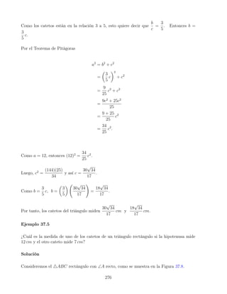 Como los catetos están en la relación 3 a 5, esto quiere decir que
b
c
=
3
5
. Entonces b =
3
5
c.
Por el Teorema de Pitágoras
a2
= b2
+ c2
=

3
5
c
2
+ c2
=
9
25
c2
+ c2
=
9c2
+ 25c2
25
=
9 + 25
25
c2
=
34
25
c2
.
Como a = 12, entonces (12)2
=
34
25
c2
.
Luego, c2
=
(144)(25)
34
y así c =
30
√
34
17
.
Como b =
3
5
c, b =

3
5

30
√
34
17
!
=
18
√
34
17
.
Por tanto, los catetos del triángulo miden
30
√
34
17
cm y
18
√
34
17
cm.
Ejemplo 37.5
¿Cuál es la medida de uno de los catetos de un triángulo rectángulo si la hipotenusa mide
12 cm y el otro cateto mide 7 cm?
Solución
Consideremos el 4ABC rectángulo con ∠A recto, como se muestra en la Figura 37.8.
276
 