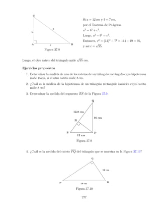 Figura 37.8
Si a = 12 cm y b = 7 cm,
por el Teorema de Pitágoras
a2
= b2
+ c2
.
Luego, a2
− b2
= c2
.
Entonces, c2
= (12)2
− 72
= 144 − 49 = 95,
y así c =
√
95.
Luego, el otro cateto del triángulo mide
√
95 cm.
Ejercicios propuestos
1. Determinar la medida de uno de los catetos de un triángulo rectángulo cuya hipotenusa
mide 15 cm, si el otro cateto mide 8 cm.
2. ¿Cuál es la medida de la hipotenusa de un triángulo rectángulo isósceles cuyo cateto
mide 8 cm?
3. Determinar la medida del segmento RS de la Figura 37.9.
Figura 37.9
4. ¿Cuál es la medida del cateto PQ del triángulo que se muestra en la Figura 37.10?
Figura 37.10
277
 
