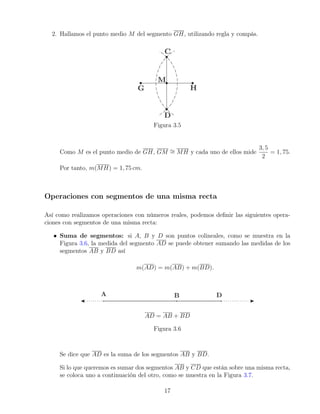 2. Hallamos el punto medio M del segmento GH, utilizando regla y compás.
Figura 3.5
Como M es el punto medio de GH, GM ∼
= MH y cada uno de ellos mide
3, 5
2
= 1, 75.
Por tanto, m(MH) = 1, 75 cm.
Operaciones con segmentos de una misma recta
Así como realizamos operaciones con números reales, podemos definir las siguientes opera-
ciones con segmentos de una misma recta:
• Suma de segmentos: si A, B y D son puntos colineales, como se muestra en la
Figura 3.6, la medida del segmento AD se puede obtener sumando las medidas de los
segmentos AB y BD así
m(AD) = m(AB) + m(BD).
AD = AB + BD
Figura 3.6
Se dice que AD es la suma de los segmentos AB y BD.
Si lo que queremos es sumar dos segmentos AB y CD que están sobre una misma recta,
se coloca uno a continuación del otro, como se muestra en la Figura 3.7.
17
 