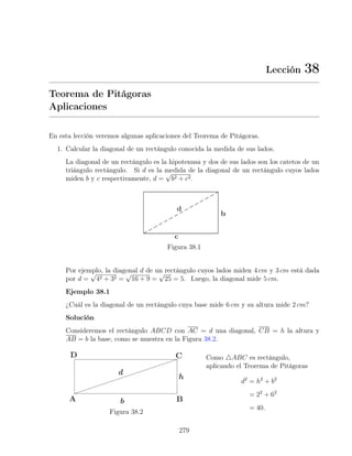 Lección 38
Teorema de Pitágoras
Aplicaciones
En esta lección veremos algunas aplicaciones del Teorema de Pitágoras.
1. Calcular la diagonal de un rectángulo conocida la medida de sus lados.
La diagonal de un rectángulo es la hipotenusa y dos de sus lados son los catetos de un
triángulo rectángulo. Si d es la medida de la diagonal de un rectángulo cuyos lados
miden b y c respectivamente, d =
√
b2 + c2.
Figura 38.1
Por ejemplo, la diagonal d de un rectángulo cuyos lados miden 4 cm y 3 cm está dada
por d =
√
42 + 32 =
√
16 + 9 =
√
25 = 5. Luego, la diagonal mide 5 cm.
Ejemplo 38.1
¿Cuál es la diagonal de un rectángulo cuya base mide 6 cm y su altura mide 2 cm?
Solución
Consideremos el rectángulo ABCD con AC = d una diagonal, CB = h la altura y
AB = b la base, como se muestra en la Figura 38.2.
Figura 38.2
Como 4ABC es rectángulo,
aplicando el Teorema de Pitágoras
d2
= h2
+ b2
= 22
+ 62
= 40.
279
 