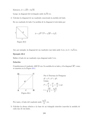 Entonces, d =
√
40 = 2
√
10.
Luego, la diagonal del rectángulo mide 2
√
10 cm.
2. Calcular la diagonal de un cuadrado conociendo la medida del lado.
En un cuadrado de lado l la medida de la diagonal d está dada por
Figura 38.3
d =
√
l2 + l2 =
√
2l2 = l
√
2.
Así, por ejemplo, la diagonal de un cuadrado cuyo lado mide 5 cm, es d = 5
√
2 cm.
Ejemplo 38.2
Hallar el lado de un cuadrado cuya diagonal mide 5 cm.
Solución
Consideremos el cuadrado ABCD con l la medida de su lado y d la diagonal AC, como
se muestra en la Figura 38.4.
Figura 38.4
Por el Teorema de Pitágoras
d2
= l2
+ l2
= 2l2
.
Luego,
l2
=
d2
2
=
52
2
=
25
2
y así
l =
r
25
2
=
5
√
2
2
.
Por tanto, el lado del cuadrado mide
5
√
2
2
cm.
3. Calcular la altura relativa a la base de un triángulo isósceles conocida la medida de
cada uno de sus lados.
280
 
