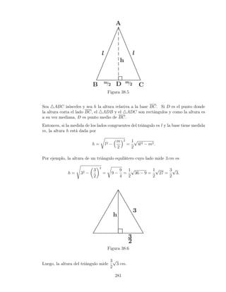 Figura 38.5
Sea 4ABC isósceles y sea h la altura relativa a la base BC. Si D es el punto donde
la altura corta el lado BC, el 4ADB y el 4ADC son rectángulos y como la altura es
a su vez mediana, D es punto medio de BC.
Entonces, si la medida de los lados congruentes del triángulo es l y la base tiene medida
m, la altura h está dada por
h =
r
l2 −
m
2
2
=
1
2
√
4l2 − m2.
Por ejemplo, la altura de un triángulo equilátero cuyo lado mide 3 cm es
h =
s
32 −

3
2
2
=
r
9 −
9
4
=
1
2
√
36 − 9 =
1
2
√
27 =
3
2
√
3.
Figura 38.6
Luego, la altura del triángulo mide
3
2
√
3 cm.
281
 