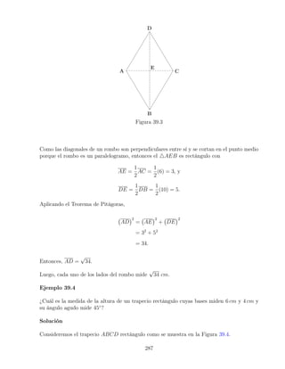 Figura 39.3
Como las diagonales de un rombo son perpendiculares entre sí y se cortan en el punto medio
porque el rombo es un paralelogramo, entonces el 4AEB es rectángulo con
AE =
1
2
AC =
1
2
(6) = 3, y
DE =
1
2
DB =
1
2
(10) = 5.
Aplicando el Teorema de Pitágoras,
AD
2
= AE
2
+ DE
2
= 32
+ 52
= 34.
Entonces, AD =
√
34.
Luego, cada uno de los lados del rombo mide
√
34 cm.
Ejemplo 39.4
¿Cuál es la medida de la altura de un trapecio rectángulo cuyas bases miden 6 cm y 4 cm y
su ángulo agudo mide 45◦
?
Solución
Consideremos el trapecio ABCD rectángulo como se muestra en la Figura 39.4.
287
 