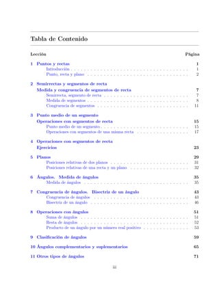 Tabla de Contenido
Lección Página
1 Puntos y rectas 1
Introducción . . . . . . . . . . . . . . . . . . . . . . . . . . . . . . . . . . . . 1
Punto, recta y plano . . . . . . . . . . . . . . . . . . . . . . . . . . . . . . . 2
2 Semirrectas y segmentos de recta
Medida y congruencia de segmentos de recta 7
Semirrecta, segmento de recta . . . . . . . . . . . . . . . . . . . . . . . . . . 7
Medida de segmentos . . . . . . . . . . . . . . . . . . . . . . . . . . . . . . . 8
Congruencia de segmentos . . . . . . . . . . . . . . . . . . . . . . . . . . . . 11
3 Punto medio de un segmento
Operaciones con segmentos de recta 15
Punto medio de un segmento . . . . . . . . . . . . . . . . . . . . . . . . . . . 15
Operaciones con segmentos de una misma recta . . . . . . . . . . . . . . . . 17
4 Operaciones con segmentos de recta
Ejercicios 23
5 Planos 29
Posiciones relativas de dos planos . . . . . . . . . . . . . . . . . . . . . . . . 31
Posiciones relativas de una recta y un plano . . . . . . . . . . . . . . . . . . 32
6 Ángulos. Medida de ángulos 35
Medida de ángulos . . . . . . . . . . . . . . . . . . . . . . . . . . . . . . . . 35
7 Congruencia de ángulos. Bisectriz de un ángulo 43
Congruencia de ángulos . . . . . . . . . . . . . . . . . . . . . . . . . . . . . 43
Bisectriz de un ángulo . . . . . . . . . . . . . . . . . . . . . . . . . . . . . . 46
8 Operaciones con ángulos 51
Suma de ángulos . . . . . . . . . . . . . . . . . . . . . . . . . . . . . . . . . 51
Resta de ángulos . . . . . . . . . . . . . . . . . . . . . . . . . . . . . . . . . 52
Producto de un ángulo por un número real positivo . . . . . . . . . . . . . . 53
9 Clasificación de ángulos 59
10 Ángulos complementarios y suplementarios 65
11 Otros tipos de ángulos 71
iii
 