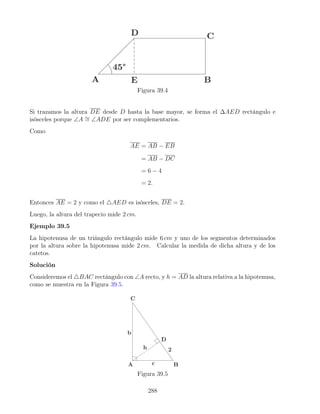 Figura 39.4
Si trazamos la altura DE desde D hasta la base mayor, se forma el ∆AED rectángulo e
isósceles porque ∠A ∼
= ∠ADE por ser complementarios.
Como
AE = AB − EB
= AB − DC
= 6 − 4
= 2.
Entonces AE = 2 y como el 4AED es isósceles, DE = 2.
Luego, la altura del trapecio mide 2 cm.
Ejemplo 39.5
La hipotenusa de un triángulo rectángulo mide 6 cm y uno de los segmentos determinados
por la altura sobre la hipotenusa mide 2 cm. Calcular la medida de dicha altura y de los
catetos.
Solución
Consideremos el 4BAC rectángulo con ∠A recto, y h = AD la altura relativa a la hipotenusa,
como se muestra en la Figura 39.5.
Figura 39.5
288
 