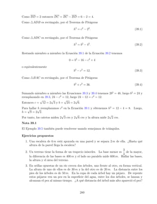 Como BD = 2 entonces DC = BC − BD = 6 − 2 = 4.
Como 4ADB es rectángulo, por el Teorema de Pitágoras
h2
= c2
− 22
. (39.1)
Como 4ADC es rectángulo, por el Teorema de Pitágoras
h2
= b2
− 42
. (39.2)
Restando miembro a miembro la Ecuación 39.1 de la Ecuación 39.2 tenemos
0 = b2
− 16 − c2
+ 4
o equivalentemente
b2
− c2
= 12. (39.3)
Como 4BAC es rectángulo, por el Teorema de Pitágoras
b2
+ c2
= 36. (39.4)
Sumando miembro a miembro las Ecuaciones 39.3 y 39.4 tenemos 2b2
= 48, luego b2
= 24 y
reemplazando en 39.3, 24 − c2
= 12, luego 24 − 12 = c2
= 12.
Entonces c =
√
12 = 2
√
3 y b =
√
24 = 2
√
6.
Para hallar h reemplazamos c2
en la Ecuación 39.1 y obtenemos h2
= 12 − 4 = 8. Luego,
h =
√
8 = 2
√
2.
Por tanto, los catetos miden 2
√
3 cm y 2
√
6 cm y la altura mide 2
√
2 cm.
Nota 39.1
El Ejemplo 39.5 también puede resolverse usando semejanza de triángulos.
Ejercicios propuestos
1. Una escalera de 6 m está apoyada en una pared y se separa 2 m de ella. ¿Hasta qué
altura de la pared llega la escalera?
2. Un terreno tiene la forma de un trapecio isósceles. La base menor es
3
4
de la mayor,
la diferencia de las bases es 400 m y el lado no paralelo mide 600 m. Hallar las bases,
la altura y el área del terreno.
3. En orillas opuestas de un río crecen dos árboles, uno frente al otro, en forma vertical.
La altura de uno de ellos es de 30 m y la del otro es de 20 m. La distancia entre los
pies de los árboles es de 50 m. En la copa de cada árbol hay un pájaro. De repente
estos pájaros ven un pez en la superficie del agua, entre los dos árboles, se lanzan y
alcanzan el pez al mismo tiempo. ¿A qué distancia del árbol más alto apareció el pez?
289
 