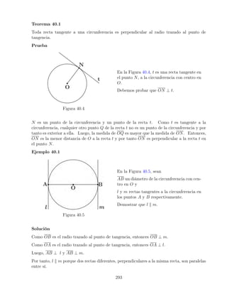 Teorema 40.1
Toda recta tangente a una circunferencia es perpendicular al radio trazado al punto de
tangencia.
Prueba
Figura 40.4
En la Figura 40.4, t es una recta tangente en
el punto N, a la circunferencia con centro en
O.
Debemos probar que ON ⊥ t.
N es un punto de la circunferencia y un punto de la recta t. Como t es tangente a la
circunferencia, cualquier otro punto Q de la recta t no es un punto de la circunferencia y por
tanto es exterior a ella. Luego, la medida de OQ es mayor que la medida de ON. Entonces,
ON es la menor distancia de O a la recta t y por tanto ON es perpendicular a la recta t en
el punto N.
Ejemplo 40.1
Figura 40.5
En la Figura 40.5, sean
AB un diámetro de la circunferencia con cen-
tro en O y
l y m rectas tangentes a la circunferencia en
los puntos A y B respectivamente.
Demostrar que l k m.
Solución
Como OB es el radio trazado al punto de tangencia, entonces OB ⊥ m.
Como OA es el radio trazado al punto de tangencia, entonces OA ⊥ l.
Luego, AB ⊥ l y AB ⊥ m.
Por tanto, l k m porque dos rectas diferentes, perpendiculares a la misma recta, son paralelas
entre sí.
293
 