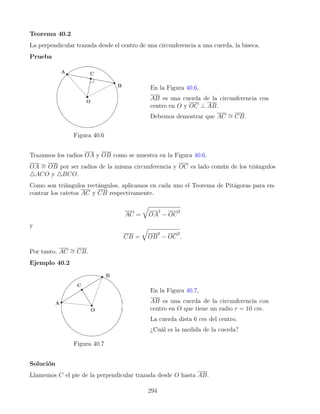 Teorema 40.2
La perpendicular trazada desde el centro de una circunferencia a una cuerda, la biseca.
Prueba
Figura 40.6
En la Figura 40.6,
AB es una cuerda de la circunferencia con
centro en O y OC ⊥ AB.
Debemos demostrar que AC ∼
= CB.
Trazamos los radios OA y OB como se muestra en la Figura 40.6.
OA ∼
= OB por ser radios de la misma circunferencia y OC es lado común de los triángulos
4ACO y 4BCO.
Como son triángulos rectángulos, aplicamos en cada uno el Teorema de Pitágoras para en-
contrar los catetos AC y CB respectivamente.
AC =
q
OA
2
− OC
2
y
CB =
q
OB
2
− OC
2
.
Por tanto, AC ∼
= CB.
Ejemplo 40.2
Figura 40.7
En la Figura 40.7,
AB es una cuerda de la circunferencia con
centro en O que tiene un radio r = 10 cm.
La cuerda dista 6 cm del centro.
¿Cuál es la medida de la cuerda?
Solución
Llamemos C el pie de la perpendicular trazada desde O hasta AB.
294
 