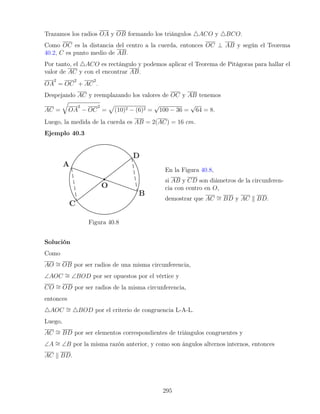 Trazamos los radios OA y OB formando los triángulos 4ACO y 4BCO.
Como OC es la distancia del centro a la cuerda, entonces OC ⊥ AB y según el Teorema
40.2, C es punto medio de AB.
Por tanto, el 4ACO es rectángulo y podemos aplicar el Teorema de Pitágoras para hallar el
valor de AC y con el encontrar AB.
OA
2
= OC
2
+ AC
2
.
Despejando AC y reemplazando los valores de OC y AB tenemos
AC =
q
OA
2
− OC
2
=
p
(10)2 − (6)2 =
√
100 − 36 =
√
64 = 8.
Luego, la medida de la cuerda es AB = 2(AC) = 16 cm.
Ejemplo 40.3
Figura 40.8
En la Figura 40.8,
si AB y CD son diámetros de la circunferen-
cia con centro en O,
demostrar que AC ∼
= BD y AC k BD.
Solución
Como
AO ∼
= OB por ser radios de una misma circunferencia,
∠AOC ∼
= ∠BOD por ser opuestos por el vértice y
CO ∼
= OD por ser radios de la misma circunferencia,
entonces
4AOC ∼
= 4BOD por el criterio de congruencia L-A-L.
Luego,
AC ∼
= BD por ser elementos correspondientes de triángulos congruentes y
∠A ∼
= ∠B por la misma razón anterior, y como son ángulos alternos internos, entonces
AC k BD.
295
 