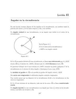 Lección 41
Ángulos en la circunferencia
En esta lección veremos algunos de los ángulos en la circunferencia, sus nombres según la
posición del vértice y de los lados respecto a ella y sus medidas.
Un ángulo central de una circunferencia, es un ángulo cuyo vértice es el centro de la
circunferencia.
Figura 41.1
En la Figura 41.1,
O es el centro de la circunferencia y
∠AOB es un ángulo central.
Si A y B son puntos distintos de una circunferencia, se llama arco intersecado por el ∠AOB
al arco
_
AB en el interior de ∠AOB y decimos que el ∠AOB interseca al arco
_
AB.
Si queremos trabajar con el arco exterior al ∠AOB, tomamos un punto cualquiera C de la
circunferencia en el exterior de dicho ángulo y denotamos el arco como
_
ACB.
La medida en grados de
_
AB es la medida en grados del ángulo central ∠AOB.
Dos arcos son congruentes si subtienden ángulos centrales congruentes.
Una cuerda menor que un diámetro de la circunferencia divide a la circunferencia en dos
arcos no congruentes.
Si A y B son extremos de un diámetro, cada uno de los arcos
_
AB se llama semicircunfe-
rencia.
Un ángulo inscrito en una circunferencia es un ángulo que tiene su vértice en la circunfe-
rencia y sus lados son secantes a ella.
297
 