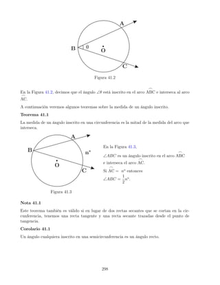 Figura 41.2
En la Figura 41.2, decimos que el ángulo ∠θ está inscrito en el arco
_
ABC e interseca al arco
_
AC.
A continuación veremos algunos teoremas sobre la medida de un ángulo inscrito.
Teorema 41.1
La medida de un ángulo inscrito en una circunferencia es la mitad de la medida del arco que
interseca.
Figura 41.3
En la Figura 41.3,
∠ABC es un ángulo inscrito en el arco
_
ABC
e interseca el arco
_
AC.
Si
_
AC = no
entonces
∠ABC =
1
2
no
.
Nota 41.1
Este teorema también es válido si en lugar de dos rectas secantes que se cortan en la cir-
cunferencia, tenemos una recta tangente y una recta secante trazadas desde el punto de
tangencia.
Corolario 41.1
Un ángulo cualquiera inscrito en una semicircunferencia es un ángulo recto.
298
 