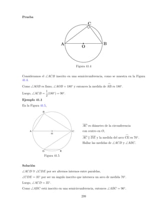 Prueba
Figura 41.4
Consideramos el ∠ACB inscrito en una semicircunferencia, como se muestra en la Figura
41.4.
Como ∠AOB es llano, ∠AOB = 180◦
y entonces la medida de
_
AB es 180◦
.
Luego, ∠ACB =
1
2
(180◦
) = 90◦
.
Ejemplo 41.1
En la Figura 41.5,
Figura 41.5
AC es diámetro de la circunferencia
con centro en O,
AC k DE y la medida del arco
_
CE es 70◦
.
Hallar las medidas de ∠ACD y ∠ABC.
Solución
∠ACD ∼
= ∠CDE por ser alternos internos entre paralelas,
∠CDE = 35◦
por ser un ángulo inscrito que interseca un arco de medida 70◦
.
Luego, ∠ACD = 35◦
.
Como ∠ABC está inscrito en una semicircunferencia, entonces ∠ABC = 90◦
.
299
 