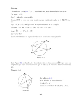 Solución
Como según la Figura 41.7, ∠1 ∼
= ∠2, entonces el arco
_
AB es congruente con el arco
_
BC.
Por tanto x = 50◦
.
Así ∠1 y ∠2 miden cada uno 25◦
.
Como ∠BCD es recto por estar inscrito en una semicircunferencia, en el 4BCD tene-
mos
∠y + ∠BCD + ∠2 = 180◦
por suma de ángulos interiores de un triángulo.
Entonces, ∠y = 180◦
− ∠BCD − ∠2 = 180◦
− 90◦
− 25◦
= 65◦
.
Luego,
_
BC = x = 50◦
y ∠y = 65◦
.
Corolario 41.2
En una circunferencia los ángulos inscritos en el mismo arco son congruentes.
Figura 41.8
En la Figura 41.8, los ángulos ∠θ y ∠α están inscritos en el mismo arco
_
ABD y por tanto son
congruentes por tener la misma medida, que es la mitad de la medida del arco intersecado
_
AD.
Ejemplo 41.4
Figura 41.9
En la Figura 41.9,
O es el centro de la circunferencia.
Si ∠DBC = 35o
,
encontrar las medidas de ∠DAC y ∠DOC.
301
 