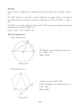 Solución
Como ∠DAC ∼
= ∠DBC por ser ángulos inscritos en el mismo arco, entonces, ∠DAC =
35◦
.
El ∠DBC interseca el arco
_
DC y como la medida de un ángulo inscrito es la mitad de
la medida del arco intersecado, entonces la medida del arco
_
DC es 2(∠DBC) = 2(35◦
) =
70◦
.
El ∠DOC es un ángulo central que interseca el arco
_
DC y por tanto su medida es igual a la
medida del arco, es decir ∠DOC = 70◦
.
Luego, ∠DAC = 35◦
y ∠DOC = 70◦
.
Ejercicios propuestos
1. En la Figura 41.10,
Figura 41.10
AC diámetro de la circunferencia de centro
O y ∠AOB = 112◦
.
Hallar ∠BAO.
2. En la Figura 41.11,
Figura 41.11
4BAP isósceles con AB ∼
= AP,
CD recta tangente a la circunferencia en P
y
_
AP = 140◦
.
Hallar ∠BPC.
302
 