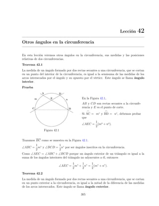 Lección 42
Otros ángulos en la circunferencia
En esta lección veremos otros ángulos en la circunferencia, sus medidas y las posiciones
relativas de dos circunferencias.
Teorema 42.1
La medida de un ángulo formado por dos rectas secantes a una circunferencia, que se cortan
en un punto del interior de la circunferencia, es igual a la semisuma de las medidas de los
arcos intersecados por el ángulo y su opuesto por el vértice. Este ángulo se llama ángulo
interior.
Prueba
Figura 42.1
En la Figura 42.1,
AB y CD son rectas secantes a la circunfe-
rencia y E es el punto de corte.
Si
_
AC = m◦
y
_
BD = n◦
, debemos probar
que
∠AEC =
1
2
(mo
+ no
).
Trazamos BC como se muestra en la Figura 42.1.
∠ABC =
1
2
m◦
y ∠BCD =
1
2
n◦
por ser ángulos inscritos en la circunferencia.
Como ∠AEC = ∠ABC + ∠BCD porque un ángulo exterior de un triángulo es igual a la
suma de los ángulos interiores del triángulo no adyacentes a él, entonces
∠AEC =
1
2
m◦
+
1
2
n◦
=
1
2
(m◦
+ n◦
).
Teorema 42.2
La medida de un ángulo formado por dos rectas secantes a una circunferencia, que se cortan
en un punto exterior a la circunferencia, es igual a la mitad de la diferencia de las medidas
de los arcos intersecados. Este ángulo se llama ángulo exterior.
305
 
