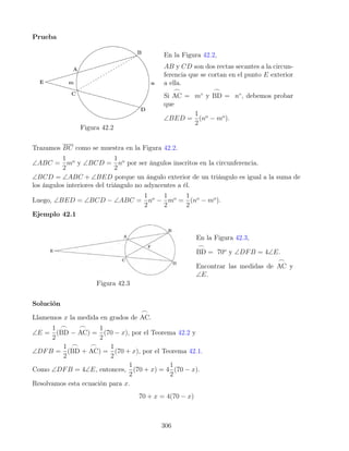 Prueba
Figura 42.2
En la Figura 42.2,
AB y CD son dos rectas secantes a la circun-
ferencia que se cortan en el punto E exterior
a ella.
Si
_
AC = m◦
y
_
BD = n◦
, debemos probar
que
∠BED =
1
2
(no
− mo
).
Trazamos BC como se muestra en la Figura 42.2.
∠ABC =
1
2
mo
y ∠BCD =
1
2
no
por ser ángulos inscritos en la circunferencia.
∠BCD = ∠ABC + ∠BED porque un ángulo exterior de un triángulo es igual a la suma de
los ángulos interiores del triángulo no adyacentes a él.
Luego, ∠BED = ∠BCD − ∠ABC =
1
2
no
−
1
2
mo
=
1
2
(no
− mo
).
Ejemplo 42.1
Figura 42.3
En la Figura 42.3,
_
BD = 70o
y ∠DFB = 4∠E.
Encontrar las medidas de
_
AC y
∠E.
Solución
Llamemos x la medida en grados de
_
AC.
∠E =
1
2
(
_
BD −
_
AC) =
1
2
(70 − x), por el Teorema 42.2 y
∠DFB =
1
2
(
_
BD +
_
AC) =
1
2
(70 + x), por el Teorema 42.1.
Como ∠DFB = 4∠E, entonces,
1
2
(70 + x) = 4
1
2
(70 − x).
Resolvamos esta ecuación para x.
70 + x = 4(70 − x)
306
 