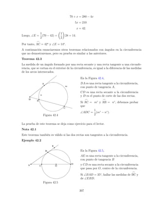 70 + x = 280 − 4x
5x = 210
x = 42.
Luego, ∠E =
1
2
(70 − 42) =

1
2

28 = 14.
Por tanto,
_
AC = 42o
y ∠E = 14o
.
A continuación enunciaremos otros teoremas relacionados con ángulos en la circunferencia
que no demostraremos, pero su prueba es similar a las anteriores.
Teorema 42.3
La medida de un ángulo formado por una recta secante y una recta tangente a una circunfe-
rencia, que se cortan en el exterior de la circunferencia, es igual a la diferencia de las medidas
de los arcos intersecados.
Figura 42.4
En la Figura 42.4,
DA es una recta tangente a la circunferencia,
con punto de tangencia A,
CD es una recta secante a la circunferencia
y D es el punto de corte de las dos rectas.
Si
_
AC = m◦
y
_
AB = n◦
, debemos probar
que
∠ADC =
1
2
(m◦
− n◦
).
La prueba de este teorema se deja como ejercicio para el lector.
Nota 42.1
Este teorema también es válido si las dos rectas son tangentes a la circunferencia.
Ejemplo 42.2
Figura 42.5
En la Figura 42.5,
AE es una recta tangente a la circunferencia,
con punto de tangencia B
y CD es una recta secante a la circunferencia
que pasa por O, centro de la circunferencia.
Si ∠BAD = 35o
, hallar las medidas de
_
BC y
de ∠EBD.
307
 