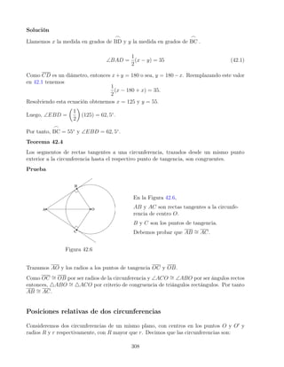 Solución
Llamemos x la medida en grados de
_
BD y y la medida en grados de
_
BC .
∠BAD =
1
2
(x − y) = 35 (42.1)
Como CD es un diámetro, entonces x+y = 180 o sea, y = 180−x. Reemplazando este valor
en 42.1 tenemos
1
2
(x − 180 + x) = 35.
Resolviendo esta ecuación obtenemos x = 125 y y = 55.
Luego, ∠EBD =

1
2

(125) = 62, 5◦
.
Por tanto,
_
BC = 55◦
y ∠EBD = 62, 5◦
.
Teorema 42.4
Los segmentos de rectas tangentes a una circunferencia, trazados desde un mismo punto
exterior a la circunferencia hasta el respectivo punto de tangencia, son congruentes.
Prueba
Figura 42.6
En la Figura 42.6,
AB y AC son rectas tangentes a la circunfe-
rencia de centro O.
B y C son los puntos de tangencia.
Debemos probar que AB ∼
= AC.
Trazamos AO y los radios a los puntos de tangencia OC y OB.
Como OC ∼
= OB por ser radios de la circunferencia y ∠ACO ∼
= ∠ABO por ser ángulos rectos
entonces, 4ABO ∼
= 4ACO por criterio de congruencia de triángulos rectángulos. Por tanto
AB ∼
= AC.
Posiciones relativas de dos circunferencias
Consideremos dos circunferencias de un mismo plano, con centros en los puntos O y O0
y
radios R y r respectivamente, con R mayor que r. Decimos que las circunferencias son:
308
 