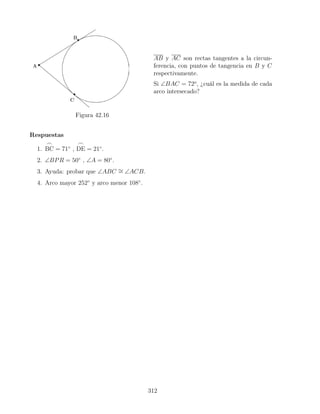 Figura 42.16
AB y AC son rectas tangentes a la circun-
ferencia, con puntos de tangencia en B y C
respectivamente.
Si ∠BAC = 72o
, ¿cuál es la medida de cada
arco intersecado?
Respuestas
1.
_
BC = 71◦
,
_
DE = 21◦
.
2. ∠BPR = 50◦
, ∠A = 80◦
.
3. Ayuda: probar que ∠ABC ∼
= ∠ACB.
4. Arco mayor 252◦
y arco menor 108◦
.
312
 