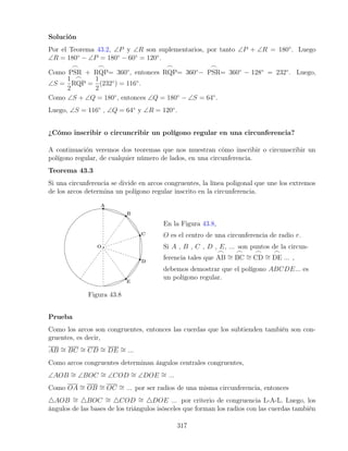 Solución
Por el Teorema 43.2, ∠P y ∠R son suplementarios, por tanto ∠P + ∠R = 180◦
. Luego
∠R = 180◦
− ∠P = 180◦
− 60◦
= 120◦
.
Como
_
PSR +
_
RQP= 360◦
, entonces
_
RQP= 360◦
−
_
PSR= 360◦
− 128◦
= 232◦
. Luego,
∠S =
1
2
_
RQP =
1
2
(232◦
) = 116◦
.
Como ∠S + ∠Q = 180◦
, entonces ∠Q = 180◦
− ∠S = 64◦
.
Luego, ∠S = 116◦
, ∠Q = 64◦
y ∠R = 120◦
.
¿Cómo inscribir o circuncribir un polígono regular en una circunferencia?
A continuación veremos dos teoremas que nos muestran cómo inscribir o circunscribir un
polígono regular, de cualquier número de lados, en una circunferencia.
Teorema 43.3
Si una circunferencia se divide en arcos congruentes, la línea poligonal que une los extremos
de los arcos determina un polígono regular inscrito en la circunferencia.
Figura 43.8
En la Figura 43.8,
O es el centro de una circunferencia de radio r.
Si A , B , C , D , E, ... son puntos de la circun-
ferencia tales que
_
AB ∼
=
_
BC ∼
=
_
CD ∼
=
_
DE ... ,
debemos demostrar que el polígono ABCDE... es
un polígono regular.
Prueba
Como los arcos son congruentes, entonces las cuerdas que los subtienden también son con-
gruentes, es decir,
AB ∼
= BC ∼
= CD ∼
= DE ∼
= ...
Como arcos congruentes determinan ángulos centrales congruentes,
∠AOB ∼
= ∠BOC ∼
= ∠COD ∼
= ∠DOE ∼
= ...
Como OA ∼
= OB ∼
= OC ∼
= ... por ser radios de una misma circunferencia, entonces
4AOB ∼
= 4BOC ∼
= 4COD ∼
= 4DOE ... por criterio de congruencia L-A-L. Luego, los
ángulos de las bases de los triángulos isósceles que forman los radios con las cuerdas también
317
 
