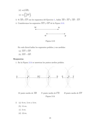 (d) m(2AB).
(e) m

5
3
EF

.
3. Si AB y EF son los segmentos del Ejercicio 1., hallar AB + EF y AB − EF.
4. Consideremos los segmentos MN y OP de la Figura 3.13.
Figura 3.13
En cada literal hallar los segmentos pedidos y sus medidas:
(a) MN + OP.
(b) MN − OP.
Respuestas
1. En la Figura 3.14 se muestran los puntos medios pedidos.
M punto medio de AB N punto medio de CD R punto medio de EF
Figura 3.14
2. (a) 6 cm, 5 cm y 3 cm.
(b) 11 cm.
(c) 3 cm.
(d) 12 cm.
21
 