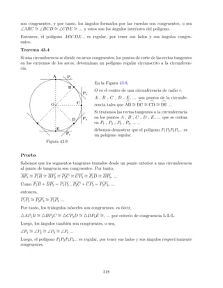 son congruentes, y por tanto, los ángulos formados por las cuerdas son congruentes, o sea
∠ABC ∼
= ∠BCD ∼
= ∠CDE ∼
= ... y estos son los ángulos interiores del polígono.
Entonces, el polígono ABCDE... es regular, por tener sus lados y sus ángulos congru-
entes.
Teorema 43.4
Si una circunferencia se divide en arcos congruentes, los puntos de corte de las rectas tangentes
en los extremos de los arcos, determinan un polígono regular circunscrito a la circunferen-
cia.
Figura 43.9
En la Figura 43.9,
O es el centro de una circunferencia de radio r.
A , B , C , D , E, ... son puntos de la circunfe-
rencia tales que
_
AB ∼
=
_
BC ∼
=
_
CD ∼
=
_
DE ...
Si trazamos las rectas tangentes a la circunferencia
en los puntos A , B , C , D , E, ... que se cortan
en P1 , P2 , P3 , P4, ... ,
debemos demostrar que el polígono P1P2P3P4... es
un polígono regular.
Prueba
Sabemos que los segmentos tangentes trazados desde un punto exterior a una circunferencia
al punto de tangencia son congruentes. Por tanto,
AP1
∼
= P1B ∼
= BP2
∼
= P2C ∼
= CP3
∼
= P3D ∼
= DP4, ...
Como P1B + BP2 = P1P2 , P2C + CP3 = P2P3, ...
entonces,
P1P2
∼
= P2P3
∼
= P3P4 ...
Por tanto, los triángulos isósceles son congruentes, es decir,
4AP1B ∼
= 4BP2C ∼
= 4CP3D ∼
= 4DP4E ∼
=, ... por criterio de congruencia L-L-L.
Luego, los ángulos también son congruentes, o sea,
∠P1
∼
= ∠P2
∼
= ∠P3
∼
= ∠P4 ...
Luego, el polígono P1P2P3P4... es regular, por tener sus lados y sus ángulos respectivamente
congruentes.
318
 
