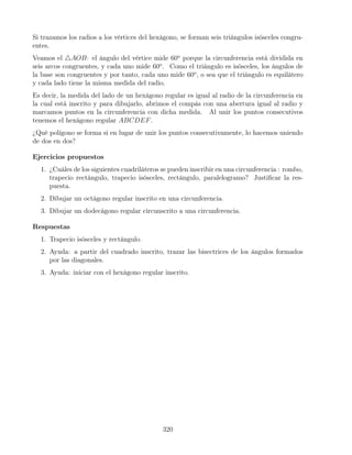 Si trazamos los radios a los vértices del hexágono, se forman seis triángulos isósceles congru-
entes.
Veamos el 4AOB: el ángulo del vértice mide 60o
porque la circunferencia está dividida en
seis arcos congruentes, y cada uno mide 60o
. Como el triángulo es isósceles, los ángulos de
la base son congruentes y por tanto, cada uno mide 60o
, o sea que el triángulo es equilátero
y cada lado tiene la misma medida del radio.
Es decir, la medida del lado de un hexágono regular es igual al radio de la circunferencia en
la cual está inscrito y para dibujarlo, abrimos el compás con una abertura igual al radio y
marcamos puntos en la circunferencia con dicha medida. Al unir los puntos consecutivos
tenemos el hexágono regular ABCDEF.
¿Qué polígono se forma si en lugar de unir los puntos consecutivamente, lo hacemos uniendo
de dos en dos?
Ejercicios propuestos
1. ¿Cuáles de los siguientes cuadriláteros se pueden inscribir en una circunferencia : rombo,
trapecio rectángulo, trapecio isósceles, rectángulo, paralelogramo? Justificar la res-
puesta.
2. Dibujar un octágono regular inscrito en una circunferencia.
3. Dibujar un dodecágono regular circunscrito a una circunferencia.
Respuestas
1. Trapecio isósceles y rectángulo.
2. Ayuda: a partir del cuadrado inscrito, trazar las bisectrices de los ángulos formados
por las diagonales.
3. Ayuda: iniciar con el hexágono regular inscrito.
320
 