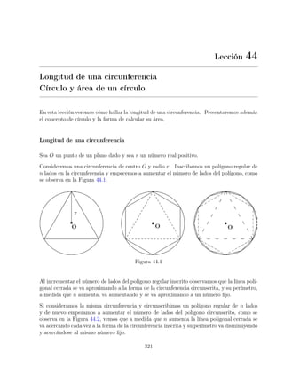 Lección 44
Longitud de una circunferencia
Círculo y área de un círculo
En esta lección veremos cómo hallar la longitud de una circunferencia. Presentaremos además
el concepto de círculo y la forma de calcular su área.
Longitud de una circunferencia
Sea O un punto de un plano dado y sea r un número real positivo.
Consideremos una circunferencia de centro O y radio r. Inscribamos un polígono regular de
n lados en la circunferencia y empecemos a aumentar el número de lados del polígono, como
se observa en la Figura 44.1.
Figura 44.1
Al incrementar el número de lados del polígono regular inscrito observamos que la línea poli-
gonal cerrada se va aproximando a la forma de la circunferencia circunscrita, y su perímetro,
a medida que n aumenta, va aumentando y se va aproximando a un número fijo.
Si consideramos la misma circunferencia y circunscribimos un polígono regular de n lados
y de nuevo empezamos a aumentar el número de lados del polígono circunscrito, como se
observa en la Figura 44.2, vemos que a medida que n aumenta la línea poligonal cerrada se
va acercando cada vez a la forma de la circunferencia inscrita y su perímetro va disminuyendo
y acercándose al mismo número fijo.
321
 