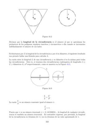Figura 44.2
Decimos que la longitud de la circunferencia es el número al que se aproximan los
perímetros de los polígonos regulares inscritos y circunscritos a ella cuando se incrementa
indefinidamente el número de sus lados.
Si denotamos por L la longitud de la circunferencia y por d su diámetro, el siguiente resultado
nos permite hallar una fórmula para calcular L.
La razón entre la longitud L de una circunferencia y su diámetro d es la misma para todas
las circunferencias. Esto es, si tenemos dos circunferencias cualesquiera de longitudes L y
L0
y diámetros d y d0
respectivamente, como se muestra en la Figura 44.3,
Figura 44.3
L
d
=
L0
d0
.
La razón
L
d
es un número constante igual al número π.
L
d
= π.
Puesto que π es un número irracional, π = 3, 141592653..., la longitud de cualquier circunfe-
rencia es también un número irracional. Es costumbre expresar, por precisión, la longitud
de la circunferencia en términos de π y no en términos de un valor aproximado de π.
322
 