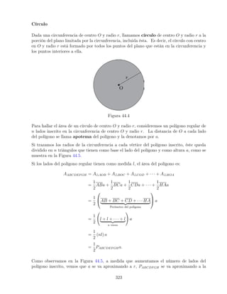 Círculo
Dada una circunferencia de centro O y radio r, llamamos círculo de centro O y radio r a la
porción del plano limitada por la circunferencia, incluida ésta. Es decir, el círculo con centro
en O y radio r está formado por todos los puntos del plano que están en la circunferencia y
los puntos interiores a ella.
Figura 44.4
Para hallar el área de un círculo de centro O y radio r, consideremos un polígono regular de
n lados inscrito en la circunferencia de centro O y radio r. La distancia de O a cada lado
del polígono se llama apotema del polígono y la denotamos por a.
Si trazamos los radios de la circunferencia a cada vértice del polígono inscrito, éste queda
dividido en n triángulos que tienen como base el lado del polígono y como altura a, como se
muestra en la Figura 44.5.
Si los lados del polígono regular tienen como medida l, el área del polígono es:
AABCDEFGH = A4AOB + A4BOC + A4COD + · · · + A4HOA
=
1
2
ABa +
1
2
BCa +
1
2
CDa + · · · +
1
2
HAa
=
1
2

AB + BC + CD + · · · HA
| {z }
Perímetro del poligono

 a
=
1
2
l + l + · · · + l
| {z }
n veces
!
a
=
1
2
(nl) a
=
1
2
PABCDEFGHa.
Como observamos en la Figura 44.5, a medida que aumentamos el número de lados del
polígono inscrito, vemos que a se va aproximando a r, PABCDFGH se va aproximando a la
323
 